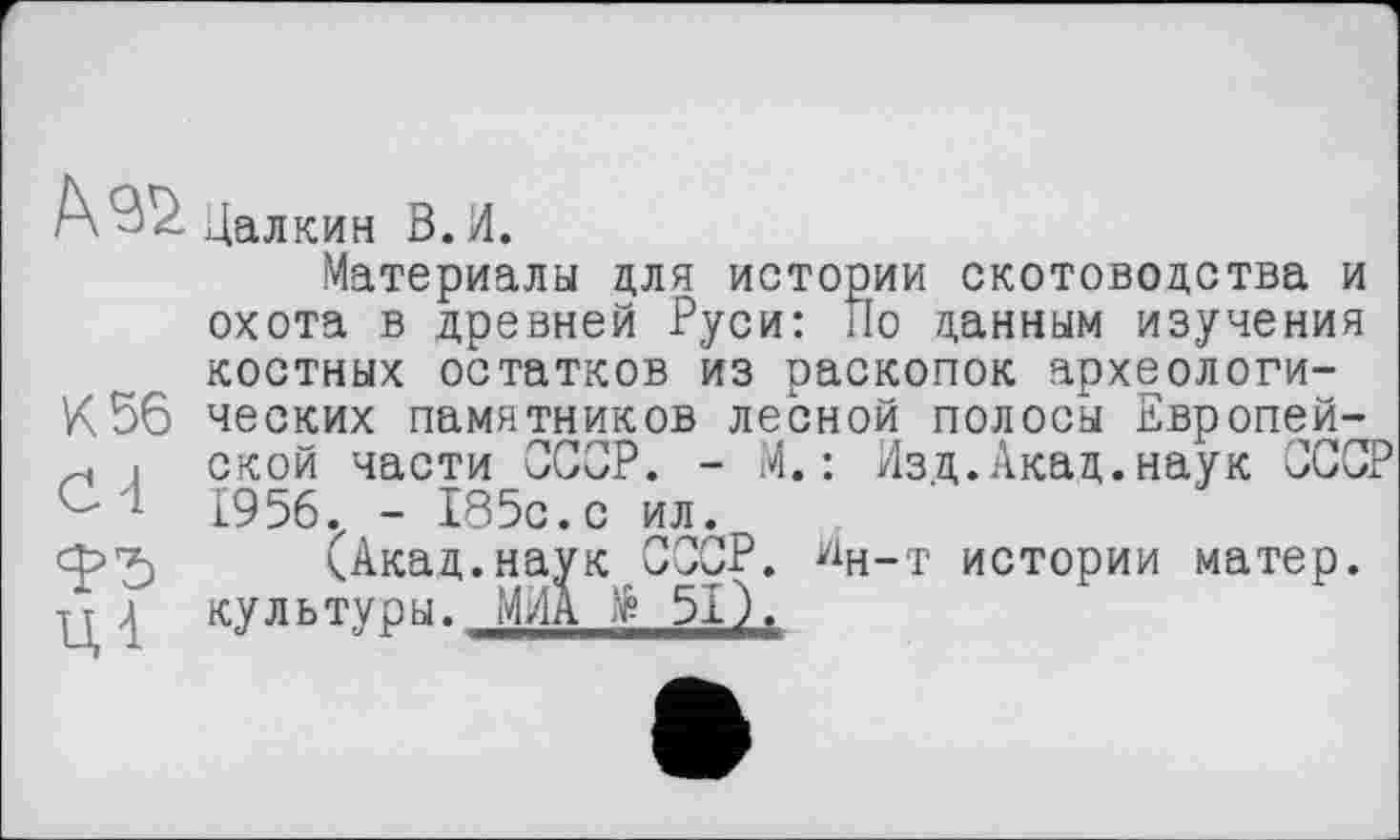 ﻿Материалы для истории скотоводства и охота в древней Руси: По данным изучения костных остатков из раскопок археологи-К56 ческих памятников лесной полосы Европей-
і ской части СССР. - М. : Изд.Акад.наук СССР 1956. - 185с.с ил.
(Акад.наук СССР. Ин-т истории матер, гт д культуры. МЛА të 51).